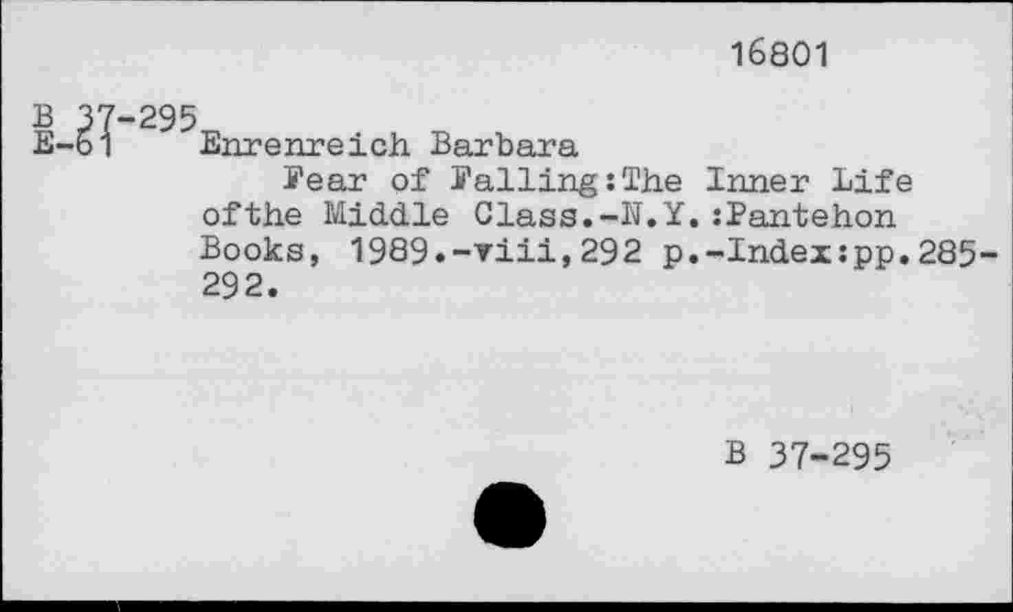 ﻿16801
В 37-295
Е-51 Enrenreich Barbara
Pear of Falling:The Inner Life ofthe Middle Class.-N.Y.:Pantehon Books, 1989.-viii,292 p.-Index;pp.285-292.
В 37-295